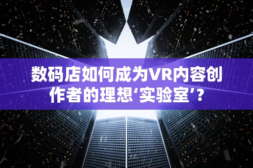 数码店如何成为VR内容创作者的理想‘实验室’？