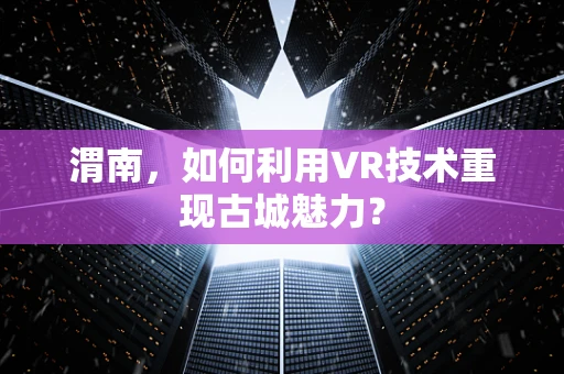 渭南，如何利用VR技术重现古城魅力？