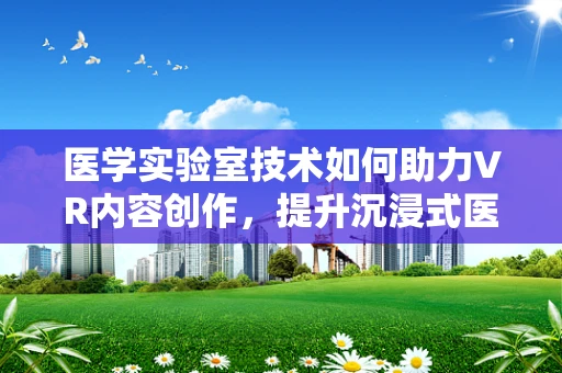医学实验室技术如何助力VR内容创作，提升沉浸式医疗培训体验？