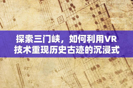 探索三门峡，如何利用VR技术重现历史古迹的沉浸式体验？