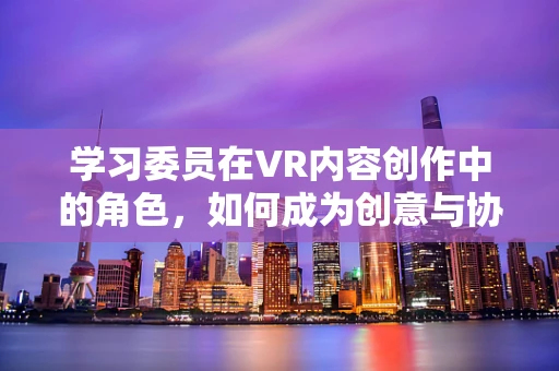 学习委员在VR内容创作中的角色，如何成为创意与协作的桥梁？