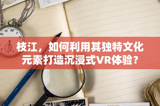 枝江，如何利用其独特文化元素打造沉浸式VR体验？