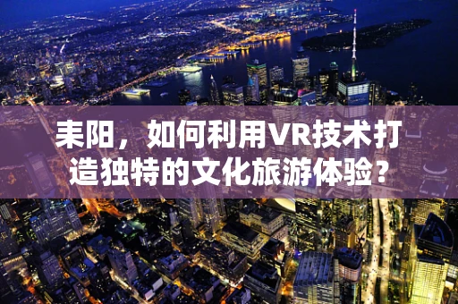 耒阳，如何利用VR技术打造独特的文化旅游体验？