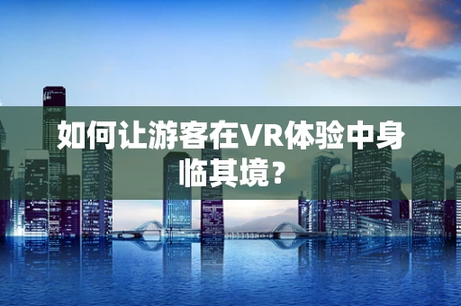 如何让游客在VR体验中身临其境？