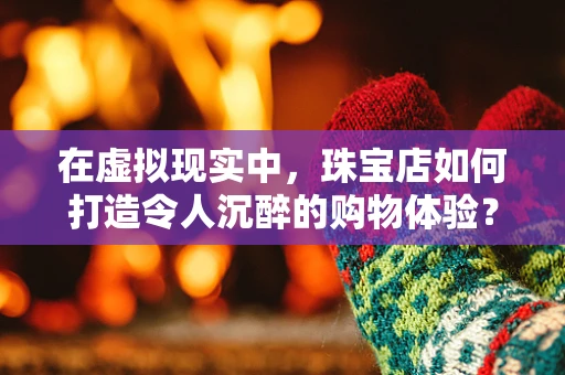在虚拟现实中，珠宝店如何打造令人沉醉的购物体验？