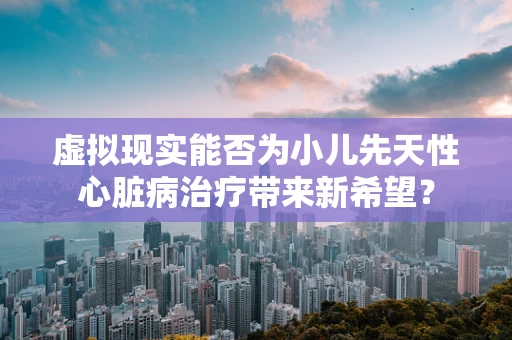 虚拟现实能否为小儿先天性心脏病治疗带来新希望？