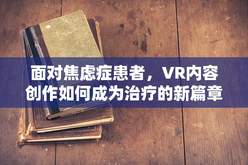 面对焦虑症患者，VR内容创作如何成为治疗的新篇章？