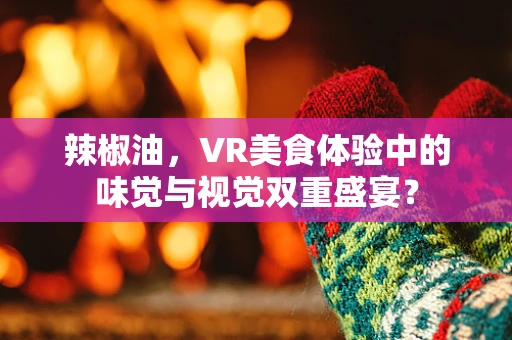 辣椒油，VR美食体验中的味觉与视觉双重盛宴？