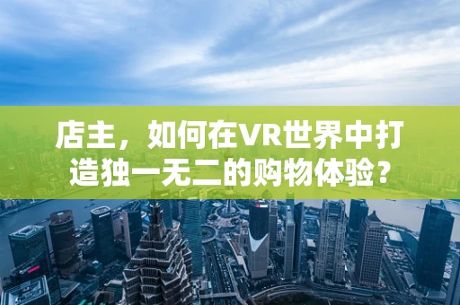 店主，如何在VR世界中打造独一无二的购物体验？