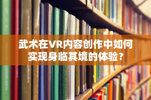 武术在VR内容创作中如何实现身临其境的体验？