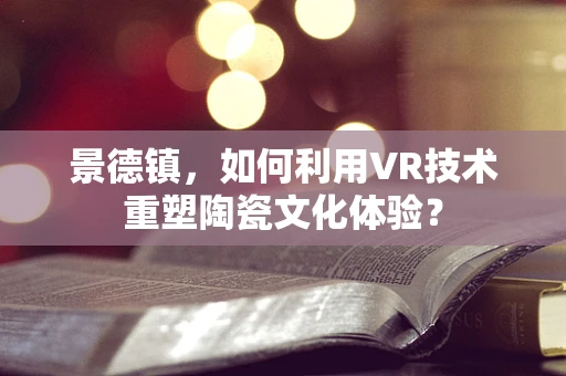 景德镇，如何利用VR技术重塑陶瓷文化体验？