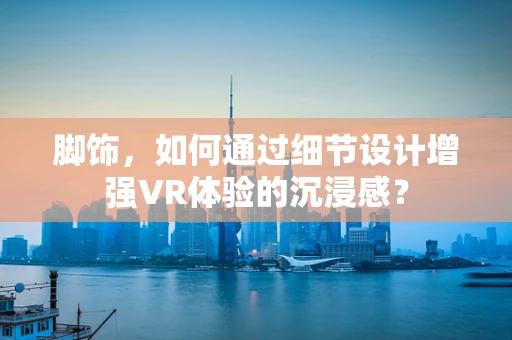 脚饰，如何通过细节设计增强VR体验的沉浸感？