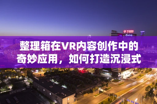 整理箱在VR内容创作中的奇妙应用，如何打造沉浸式收纳体验？