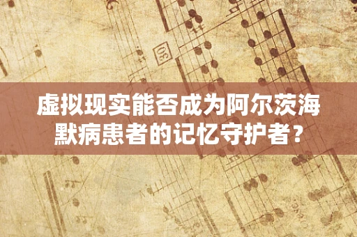 虚拟现实能否成为阿尔茨海默病患者的记忆守护者？