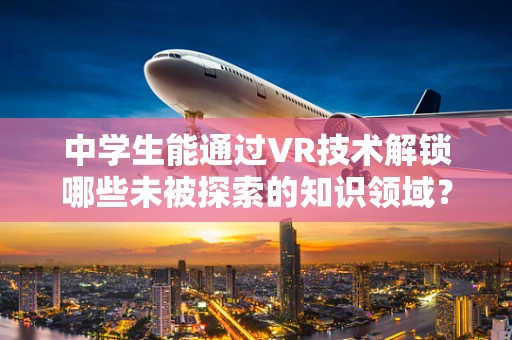 中学生能通过VR技术解锁哪些未被探索的知识领域？