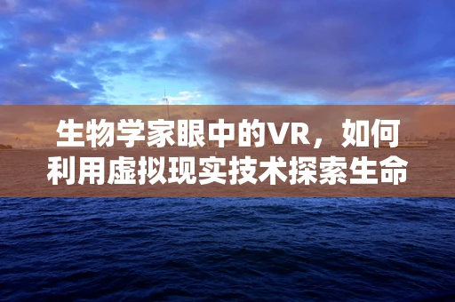 生物学家眼中的VR，如何利用虚拟现实技术探索生命奥秘？