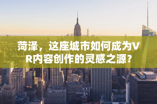 菏泽，这座城市如何成为VR内容创作的灵感之源？