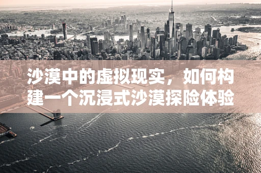 沙漠中的虚拟现实，如何构建一个沉浸式沙漠探险体验？