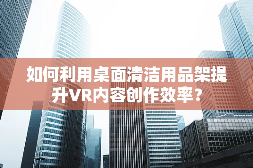 如何利用桌面清洁用品架提升VR内容创作效率？