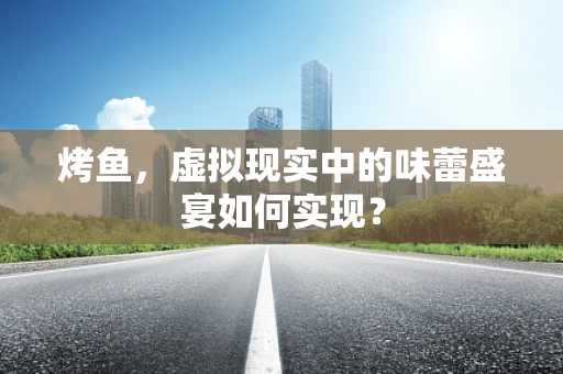 烤鱼，虚拟现实中的味蕾盛宴如何实现？