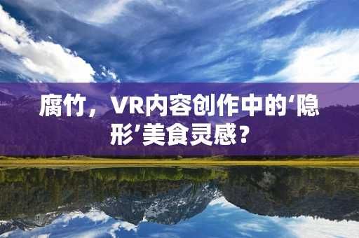 腐竹，VR内容创作中的‘隐形’美食灵感？
