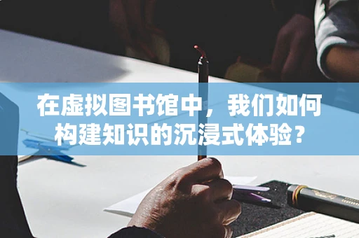在虚拟图书馆中，我们如何构建知识的沉浸式体验？
