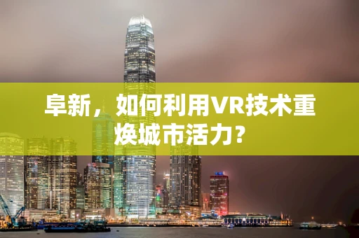 阜新，如何利用VR技术重焕城市活力？