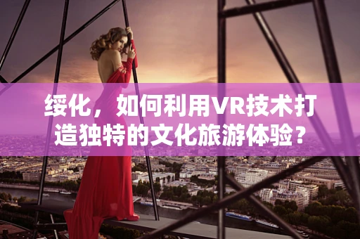 绥化，如何利用VR技术打造独特的文化旅游体验？