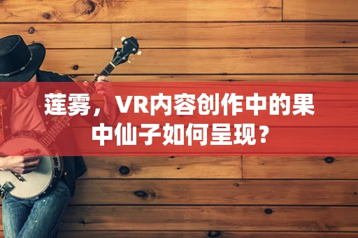 莲雾，VR内容创作中的果中仙子如何呈现？