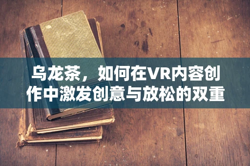乌龙茶，如何在VR内容创作中激发创意与放松的双重体验？