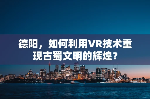 德阳，如何利用VR技术重现古蜀文明的辉煌？