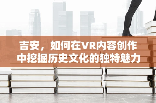 吉安，如何在VR内容创作中挖掘历史文化的独特魅力？