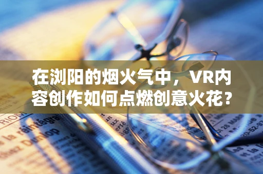 在浏阳的烟火气中，VR内容创作如何点燃创意火花？