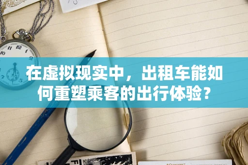 在虚拟现实中，出租车能如何重塑乘客的出行体验？