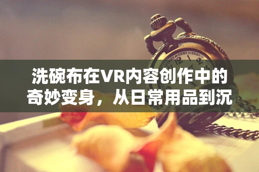 洗碗布在VR内容创作中的奇妙变身，从日常用品到沉浸式体验的桥梁