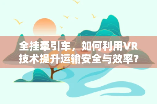 全挂牵引车，如何利用VR技术提升运输安全与效率？
