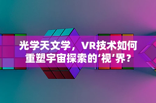 光学天文学，VR技术如何重塑宇宙探索的‘视’界？