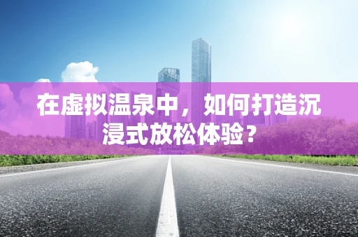 在虚拟温泉中，如何打造沉浸式放松体验？