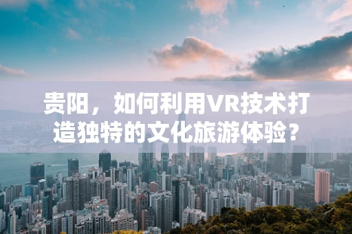 贵阳，如何利用VR技术打造独特的文化旅游体验？