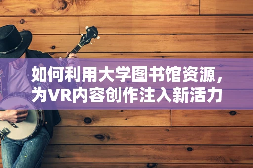 如何利用大学图书馆资源，为VR内容创作注入新活力？