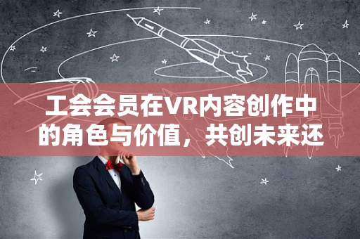 工会会员在VR内容创作中的角色与价值，共创未来还是旁观者？