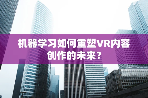 机器学习如何重塑VR内容创作的未来？