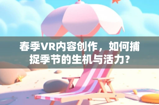 春季VR内容创作，如何捕捉季节的生机与活力？