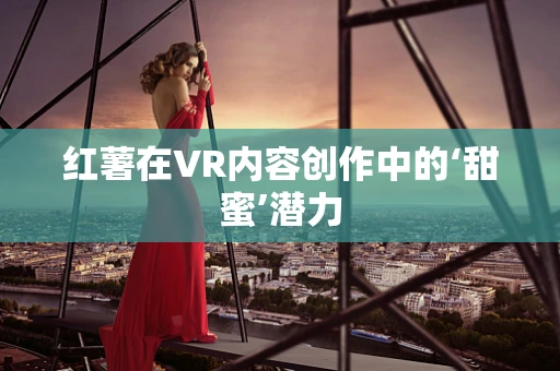 红薯在VR内容创作中的‘甜蜜’潜力