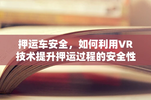 押运车安全，如何利用VR技术提升押运过程的安全性与效率？