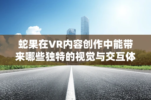 蛇果在VR内容创作中能带来哪些独特的视觉与交互体验？
