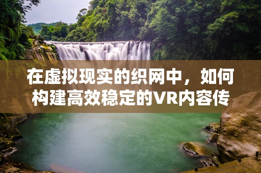 在虚拟现实的织网中，如何构建高效稳定的VR内容传输网络？