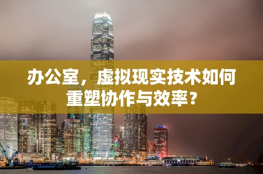 办公室，虚拟现实技术如何重塑协作与效率？