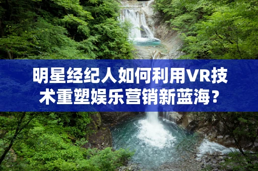 明星经纪人如何利用VR技术重塑娱乐营销新蓝海？