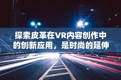 探索皮革在VR内容创作中的创新应用，是时尚的延伸，还是触觉革命的起点？